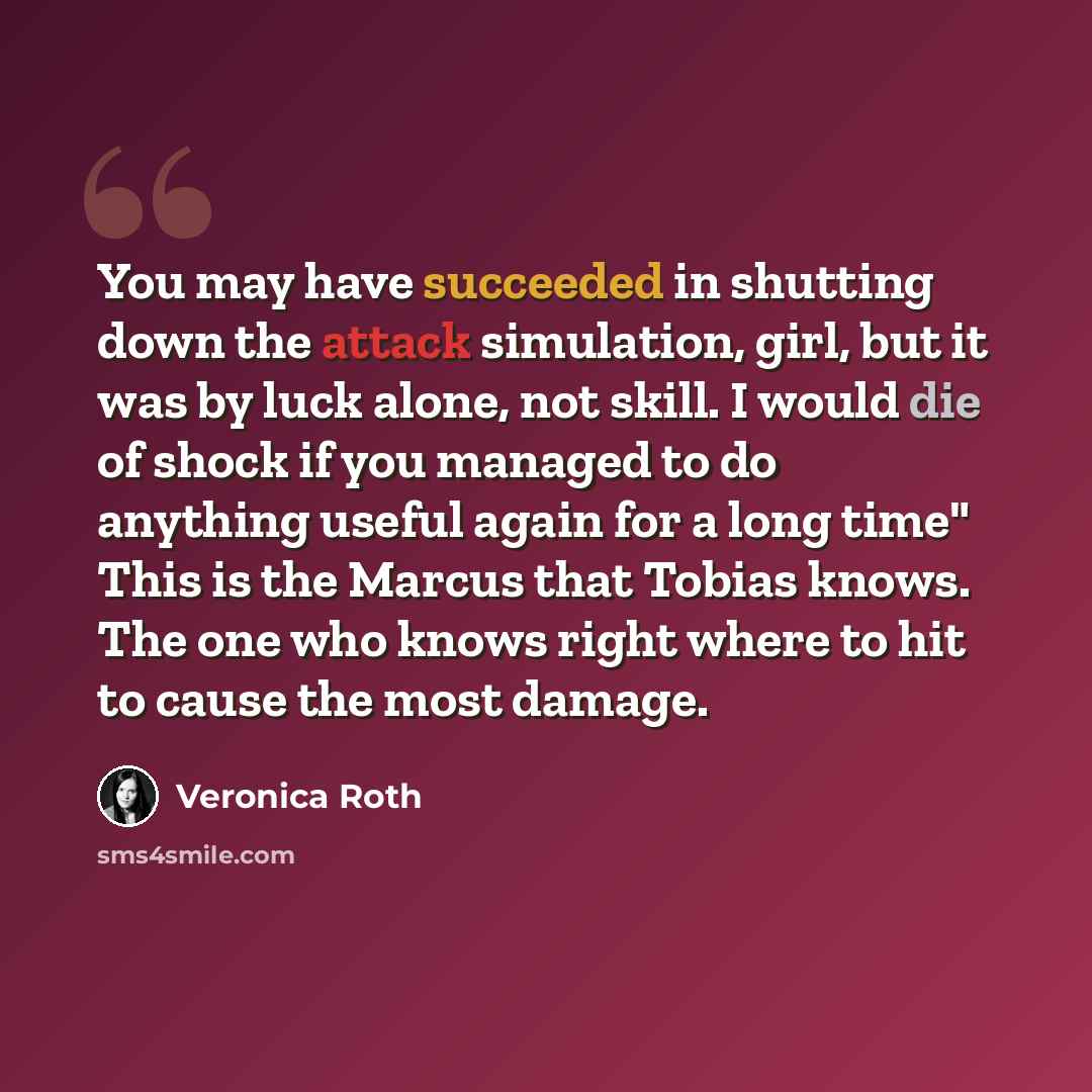 “You may have succeeded in shutting down the attack simulation, girl, but it was by luck alone, not skill. I would die of shock if you managed to do anything useful again for a long time" This is the Marcus that Tobias knows. The one who knows right where to hit to cause the most damage.” quote by Veronica Roth