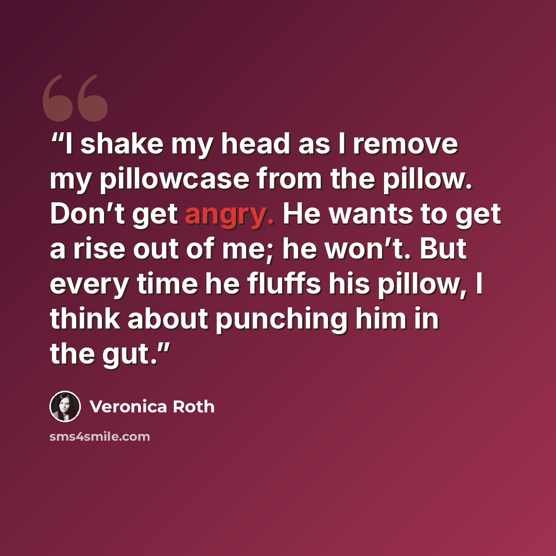 “I shake my head as I remove my pillowcase from the pillow. Don’t get angry. He wants to get a rise out of me; he won’t. But every time he fluffs his pillow, I think about punching him in the gut.” quote by Veronica Roth