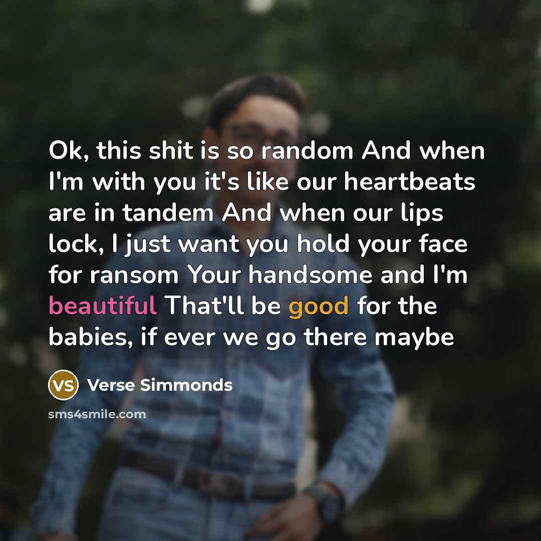 “Ok, this shit is so random And when I'm with you it's like our heartbeats are in tandem And when our lips lock, I just want you hold your face for ransom Your handsome and I'm beautiful That'll be good for the babies, if ever we go there maybe” quote by Verse Simmonds