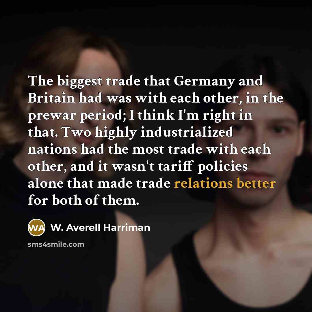 “The biggest trade that Germany and Britain had was with each other, in the prewar period; I think I'm right in that. Two highly industrialized nations had the most trade with each other, and it wasn't tariff policies alone that made trade relations better for both of them.” quote by W. Averell Harriman