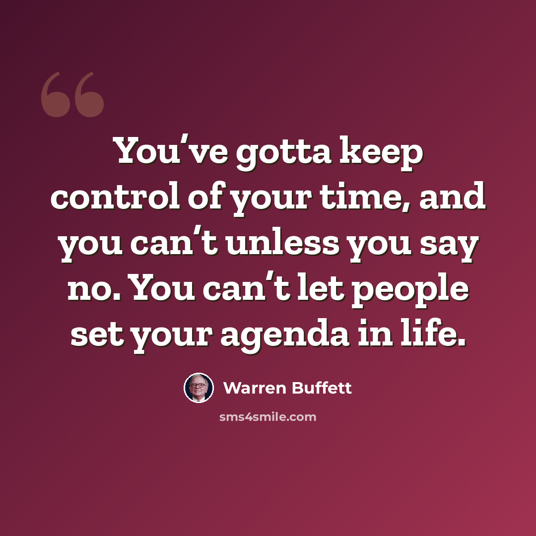 “You’ve gotta keep control of your time, and you can’t unless you say no. You can’t let people set your agenda in life.” quote by Warren Buffett