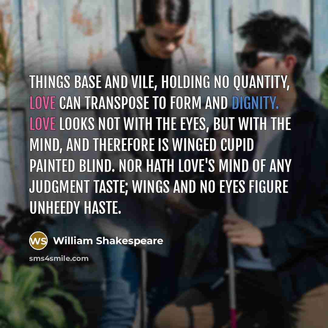 “Things base and vile, holding no quantity, Love can transpose to form and dignity. Love looks not with the eyes, but with the mind, And therefore is winged Cupid painted blind. Nor hath Love's mind of any judgment taste; Wings and no eyes figure unheedy haste.” quote by William Shakespeare