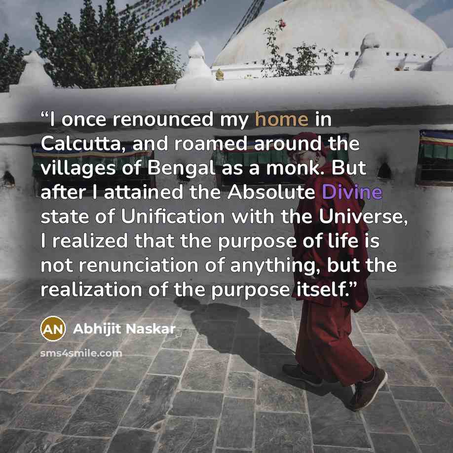 “I once renounced my home in Calcutta, and roamed around the villages of Bengal as a monk. But after I attained the Absolute Divine state of Unification with the Universe, I realized that the purpose of life is not renunciation of anything, but the realization of the purpose itself.” quote by Abhijit Naskar