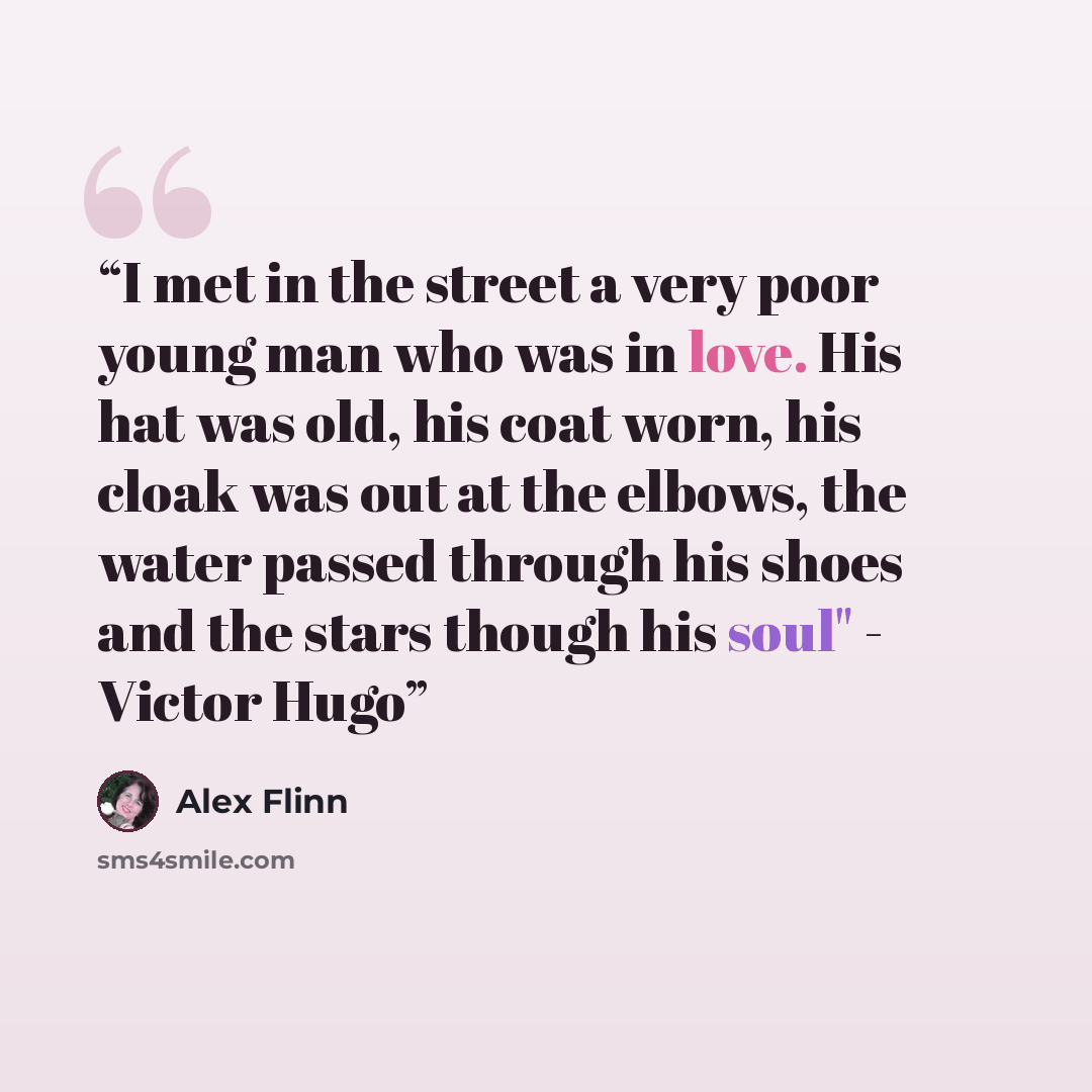 “I met in the street a very poor young man who was in love. His hat was old, his coat worn, his cloak was out at the elbows, the water passed through his shoes and the stars though his soul" - Victor Hugo” quote by Alex Flinn