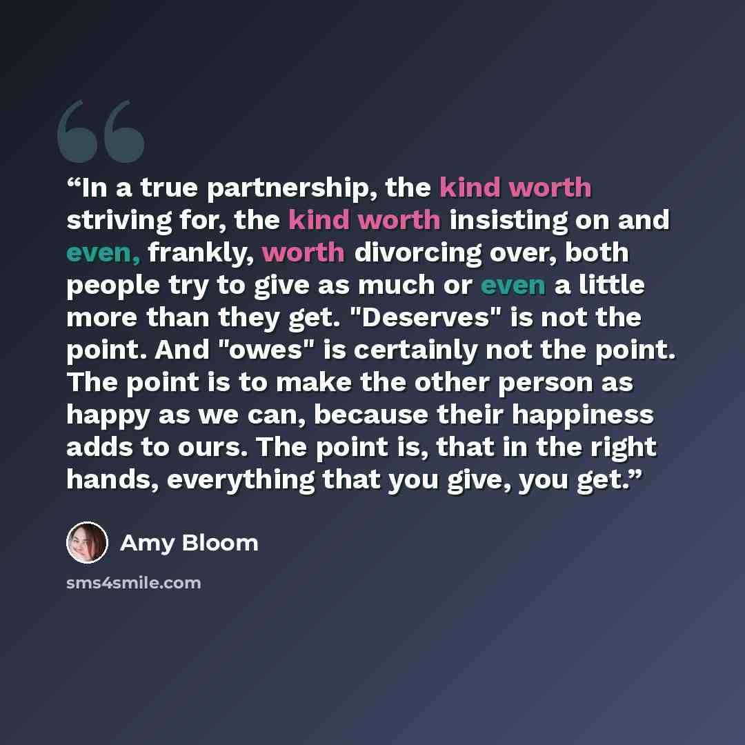 “In a true partnership, the kind worth striving for, the kind worth insisting on and even, frankly, worth divorcing over, both people try to give as much or even a little more than they get. "Deserves" is not the point. And "owes" is certainly not the point. The point is to make the other person as…” quote by Amy Bloom
