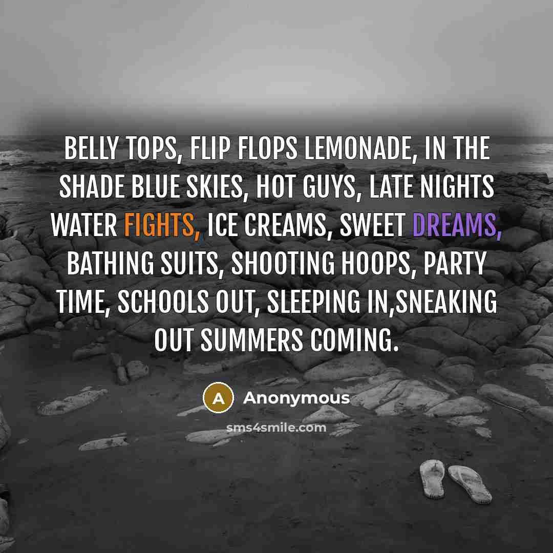 “Belly tops, flip flops Lemonade, in the shade Blue skies, hot guys, Late nights water fights, Ice creams, sweet dreams, Bathing suits, shooting hoops, Party time, schools out, Sleeping in,sneaking out Summers coming.” quote by Anonymous