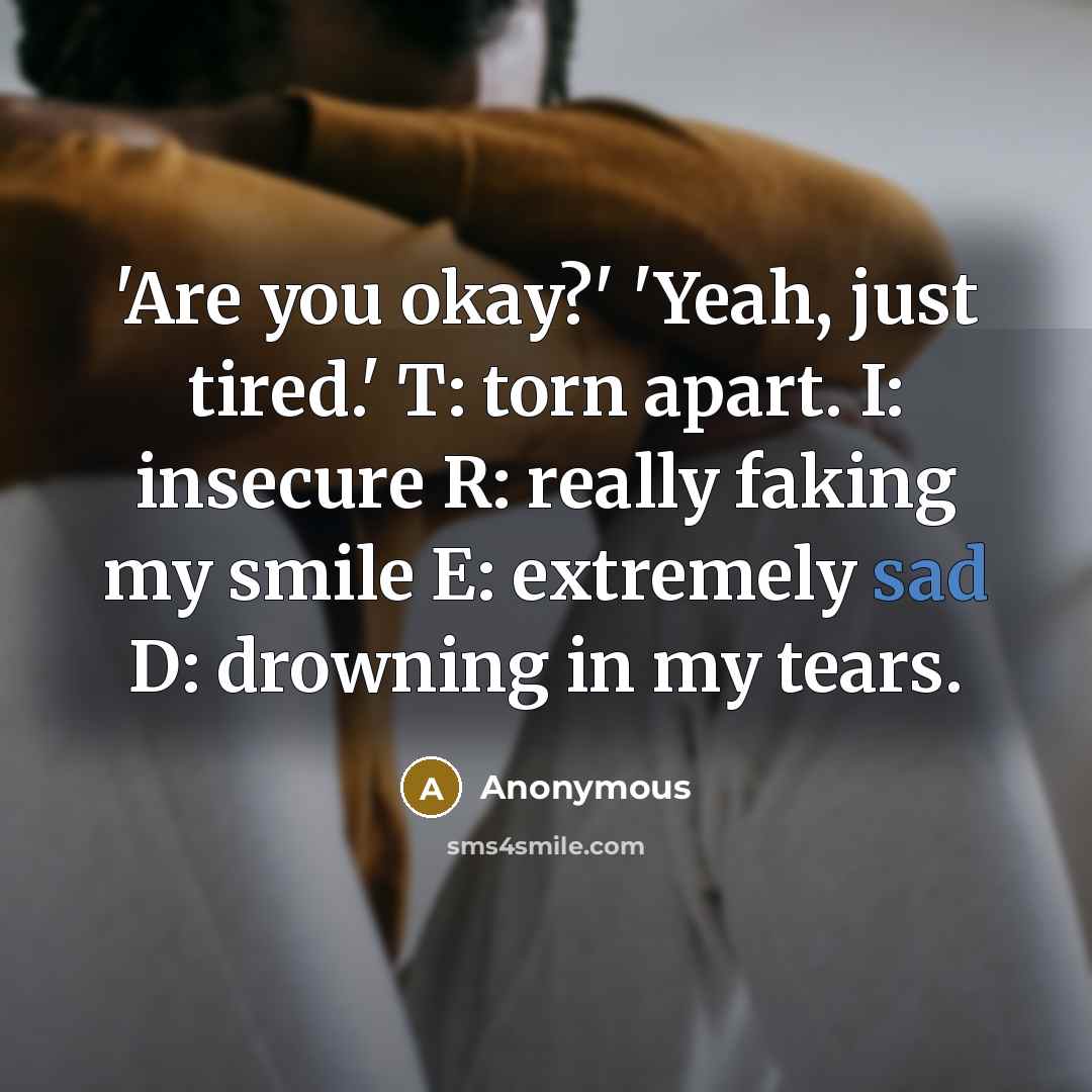 “'Are you okay?' 'Yeah, just tired.' T: torn apart. I: insecure R: really faking my smile E: extremely sad D: drowning in my tears.” quote by Anonymous