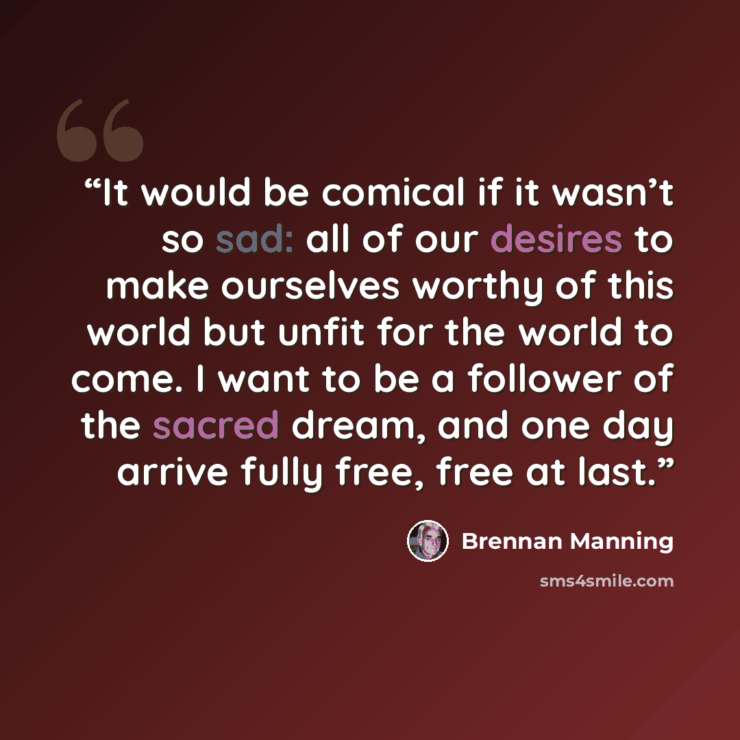 “It would be comical if it wasn’t so sad: all of our desires to make ourselves worthy of this world but unfit for the world to come. I want to be a follower of the sacred dream, and one day arrive fully free, free at last.” quote by Brennan Manning