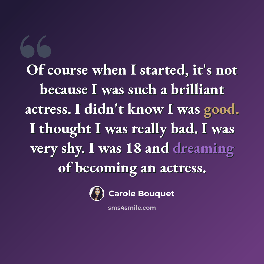 “Of course when I started, it's not because I was such a brilliant actress. I didn't know I was good. I thought I was really bad. I was very shy. I was 18 and dreaming of becoming an actress.” quote by Carole Bouquet