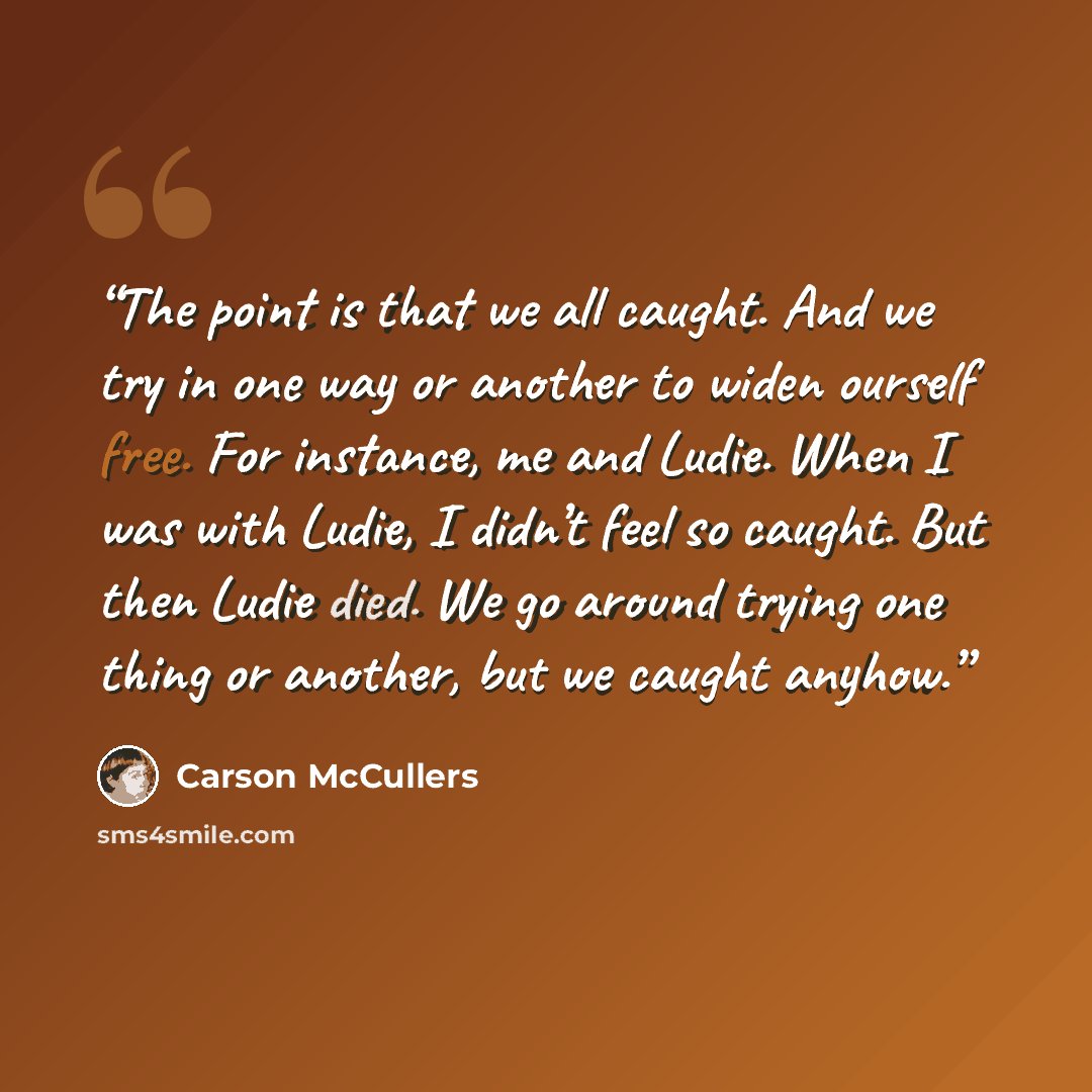 “The point is that we all caught. And we try in one way or another to widen ourself free. For instance, me and Ludie. When I was with Ludie, I didn’t feel so caught. But then Ludie died. We go around trying one thing or another, but we caught anyhow.” quote by Carson McCullers
