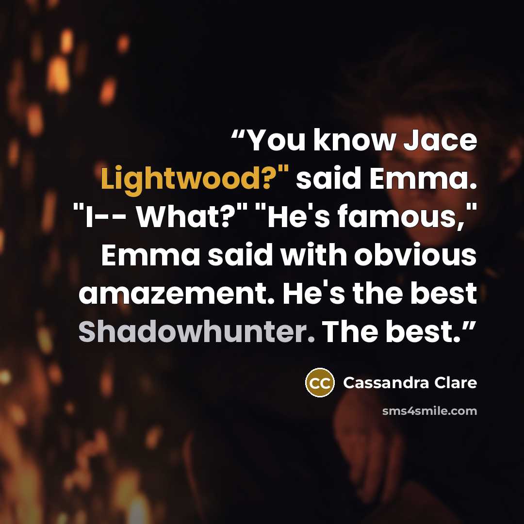 “You know Jace Lightwood?" said Emma. "I-- What?" "He's famous," Emma said with obvious amazement. He's the best Shadowhunter. The best.” quote by Cassandra Clare