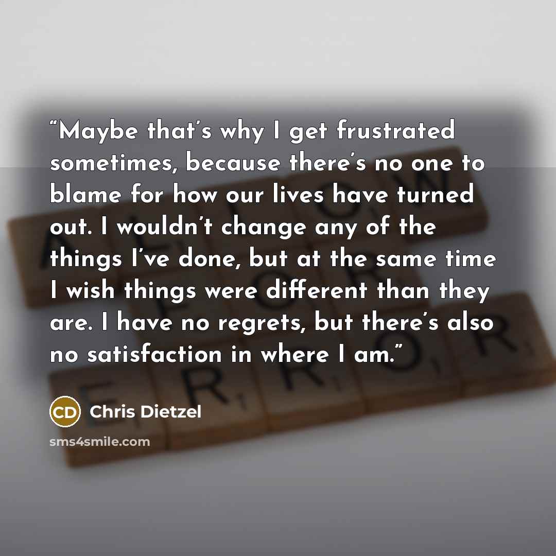 “Maybe that’s why I get frustrated sometimes, because there’s no one to blame for how our lives have turned out. I wouldn’t change any of the things I’ve done, but at the same time I wish things were different than they are. I have no regrets, but there’s also no satisfaction in where I am.” quote by Chris Dietzel