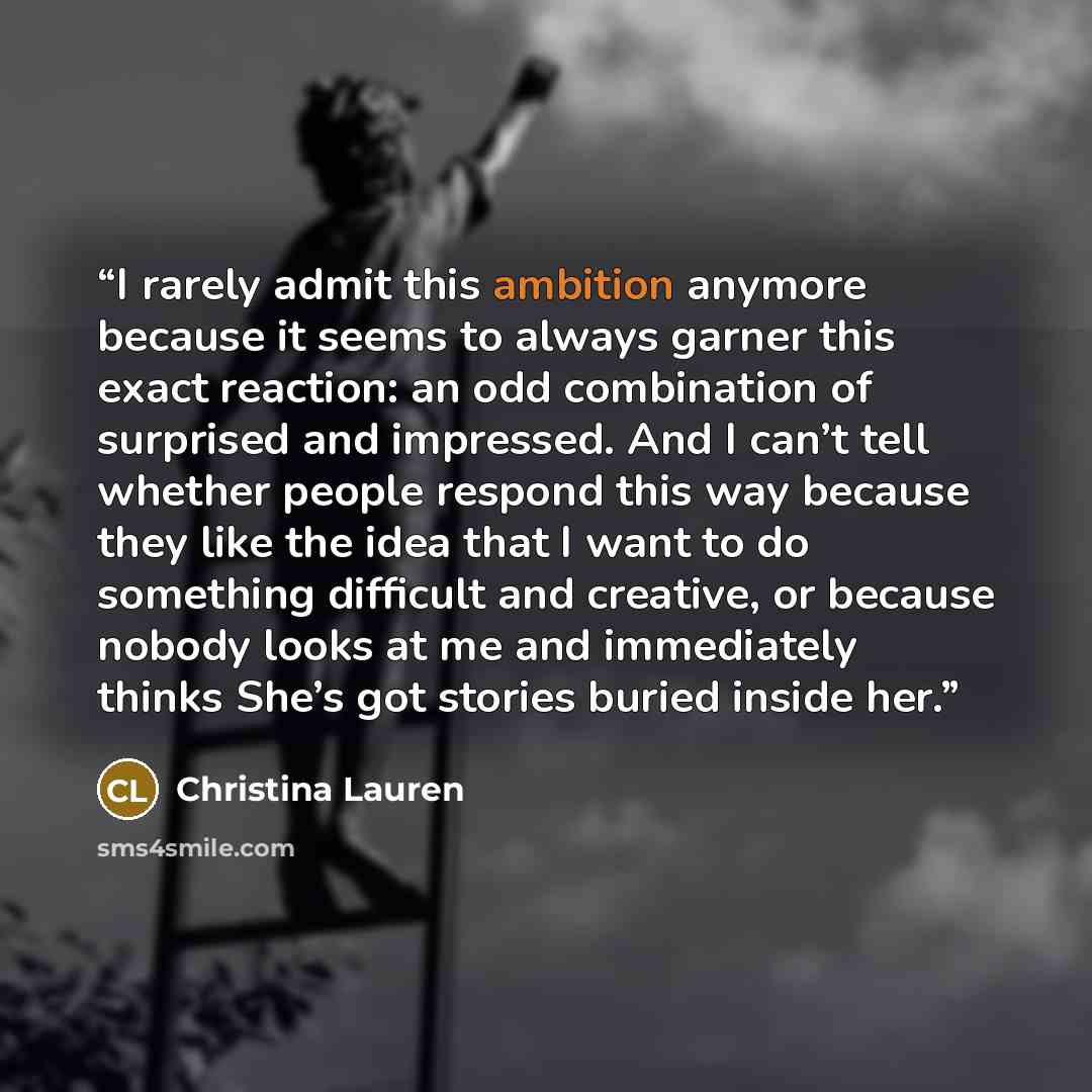 “I rarely admit this ambition anymore because it seems to always garner this exact reaction: an odd combination of surprised and impressed. And I can’t tell whether people respond this way because they like the idea that I want to do something difficult and creative, or because nobody looks at me…” quote by Christina Lauren