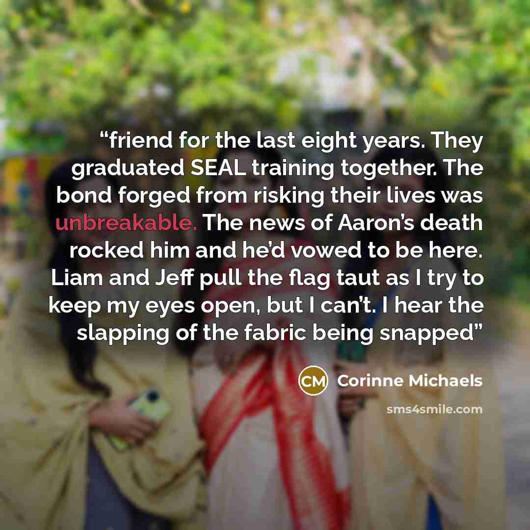 “friend for the last eight years. They graduated SEAL training together. The bond forged from risking their lives was unbreakable. The news of Aaron’s death rocked him and he’d vowed to be here. Liam and Jeff pull the flag taut as I try to keep my eyes open, but I can’t. I hear the slapping of the…” quote by Corinne Michaels