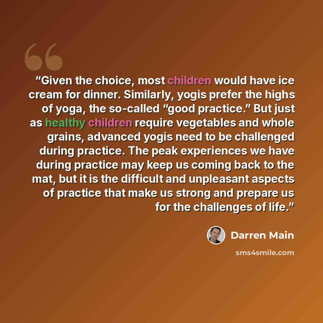 “Given the choice, most children would have ice cream for dinner. Similarly, yogis prefer the highs of yoga, the so-called “good practice.” But just as healthy children require vegetables and whole grains, advanced yogis need to be challenged during practice. The peak experiences we have during…” quote by Darren Main