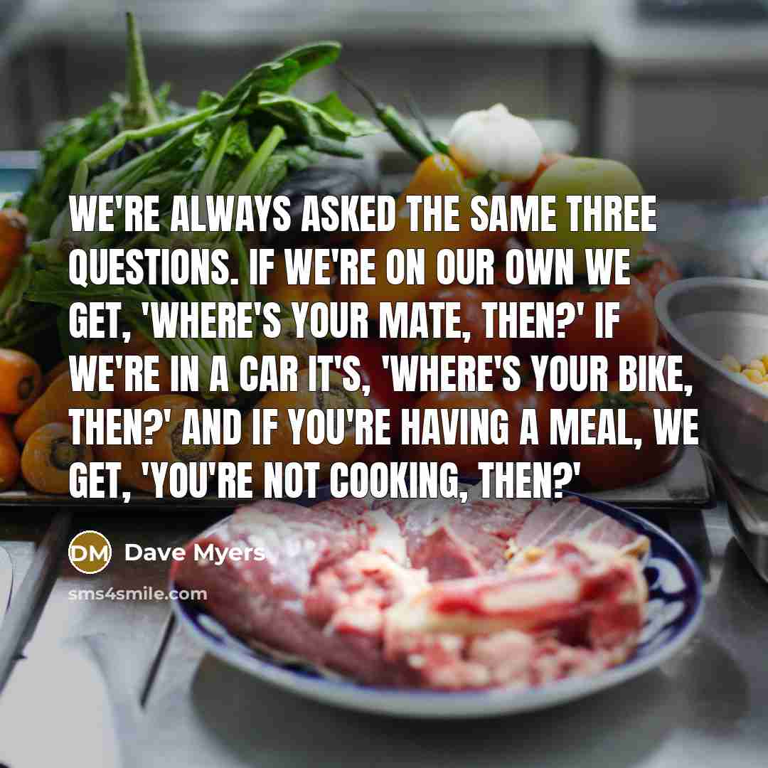 “We're always asked the same three questions. If we're on our own we get, 'Where's your mate, then?' If we're in a car it's, 'Where's your bike, then?' And if you're having a meal, we get, 'You're not cooking, then?'” quote by Dave Myers