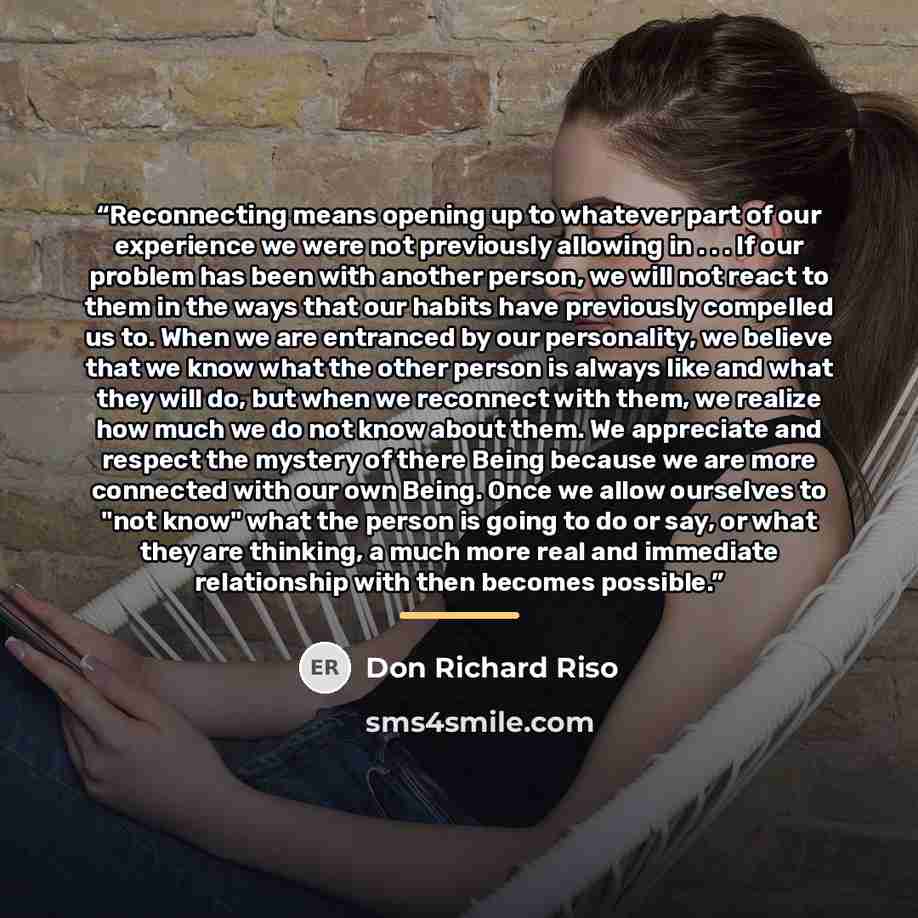“Reconnecting means opening up to whatever part of our experience we were not previously allowing in . . . If our problem has been with another person, we will not react to them in the ways that our habits have previously compelled us to. When we are entranced by our personality, we believe that we…” quote by Don Richard Riso