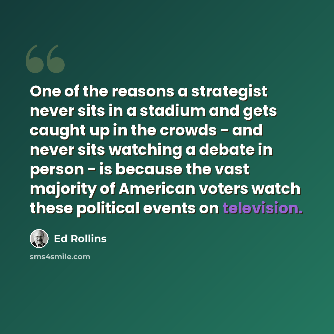 “One of the reasons a strategist never sits in a stadium and gets caught up in the crowds - and never sits watching a debate in person - is because the vast majority of American voters watch these political events on television.” quote by Ed Rollins