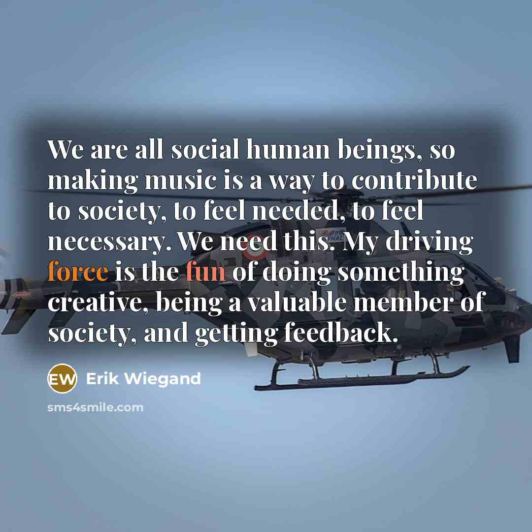 “We are all social human beings, so making music is a way to contribute to society, to feel needed, to feel necessary. We need this. My driving force is the fun of doing something creative, being a valuable member of society, and getting feedback.” quote by Erik Wiegand