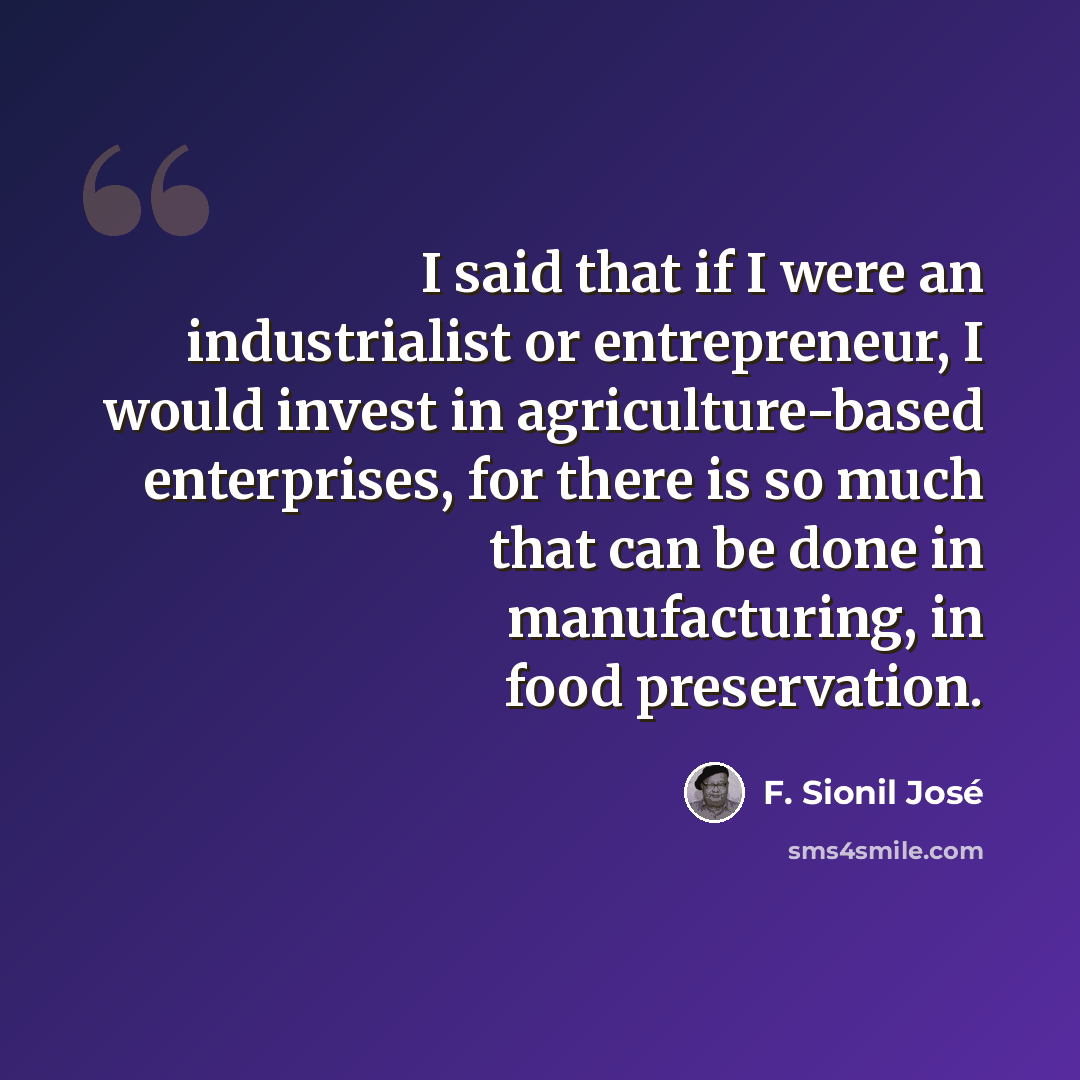“I said that if I were an industrialist or entrepreneur, I would invest in agriculture-based enterprises, for there is so much that can be done in manufacturing, in food preservation.” quote by F. Sionil Jose