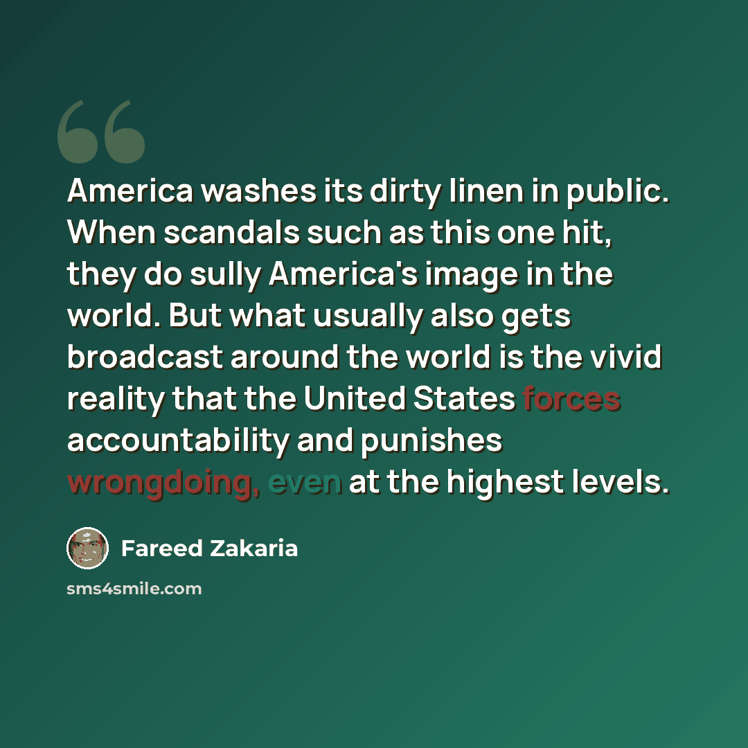 “America washes its dirty linen in public. When scandals such as this one hit, they do sully America's image in the world. But what usually also gets broadcast around the world is the vivid reality that the United States forces accountability and punishes wrongdoing, even at the highest levels.” quote by Fareed Zakaria