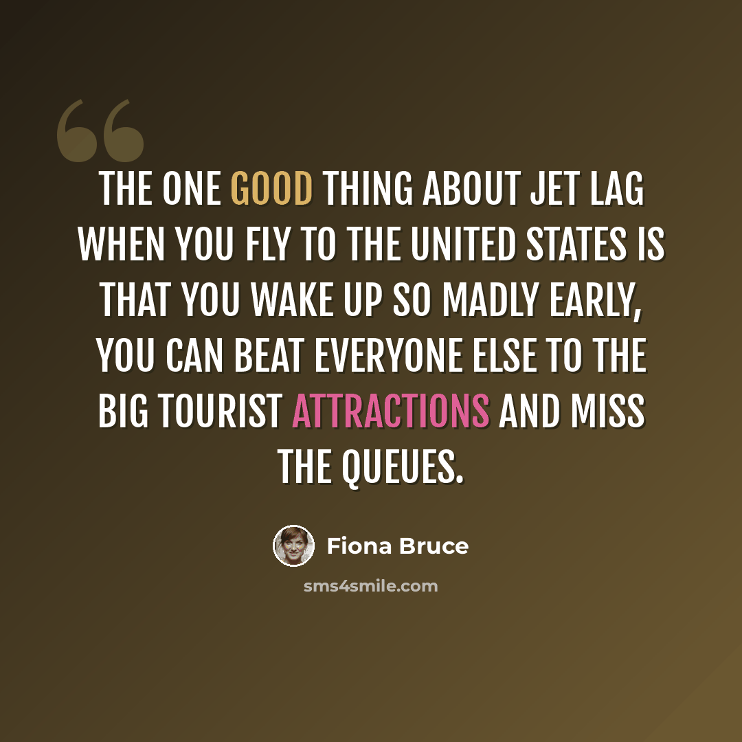 “The one good thing about jet lag when you fly to the United States is that you wake up so madly early, you can beat everyone else to the big tourist attractions and miss the queues.” quote by Fiona Bruce