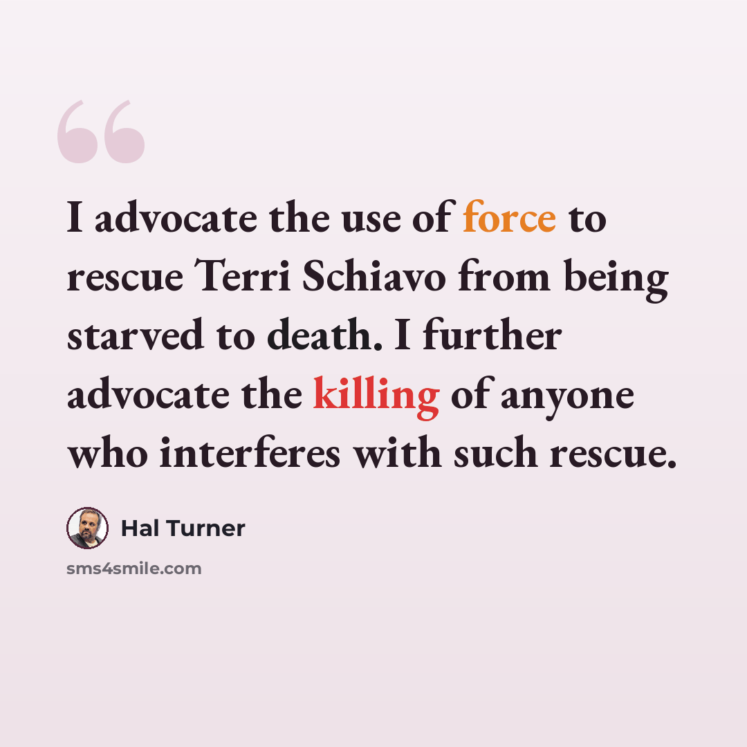 “I advocate the use of force to rescue Terri Schiavo from being starved to death. I further advocate the killing of anyone who interferes with such rescue.” quote by Hal Turner