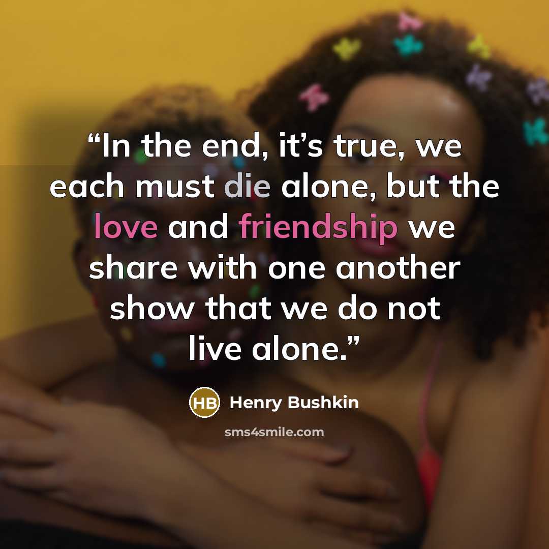 “In the end, it’s true, we each must die alone, but the love and friendship we share with one another show that we do not live alone.” quote by Henry Bushkin