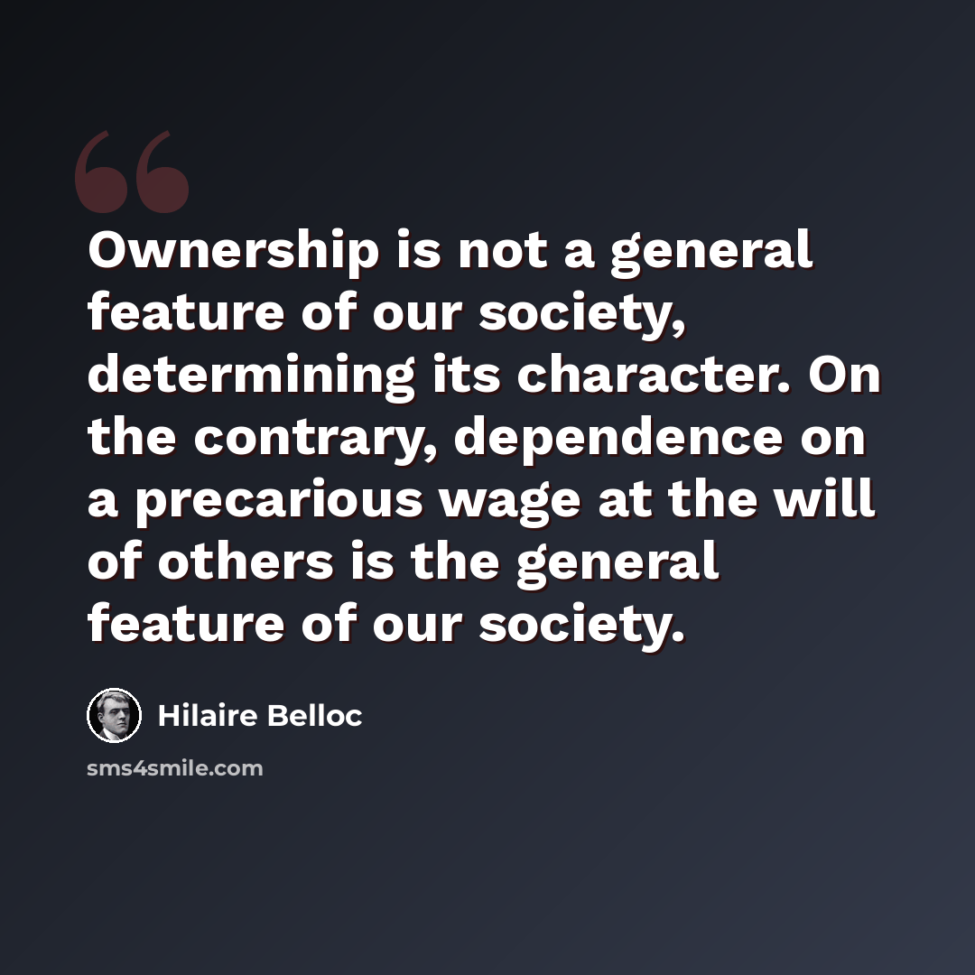 “Ownership is not a general feature of our society, determining its character. On the contrary, dependence on a precarious wage at the will of others is the general feature of our society.” quote by Hilaire Belloc