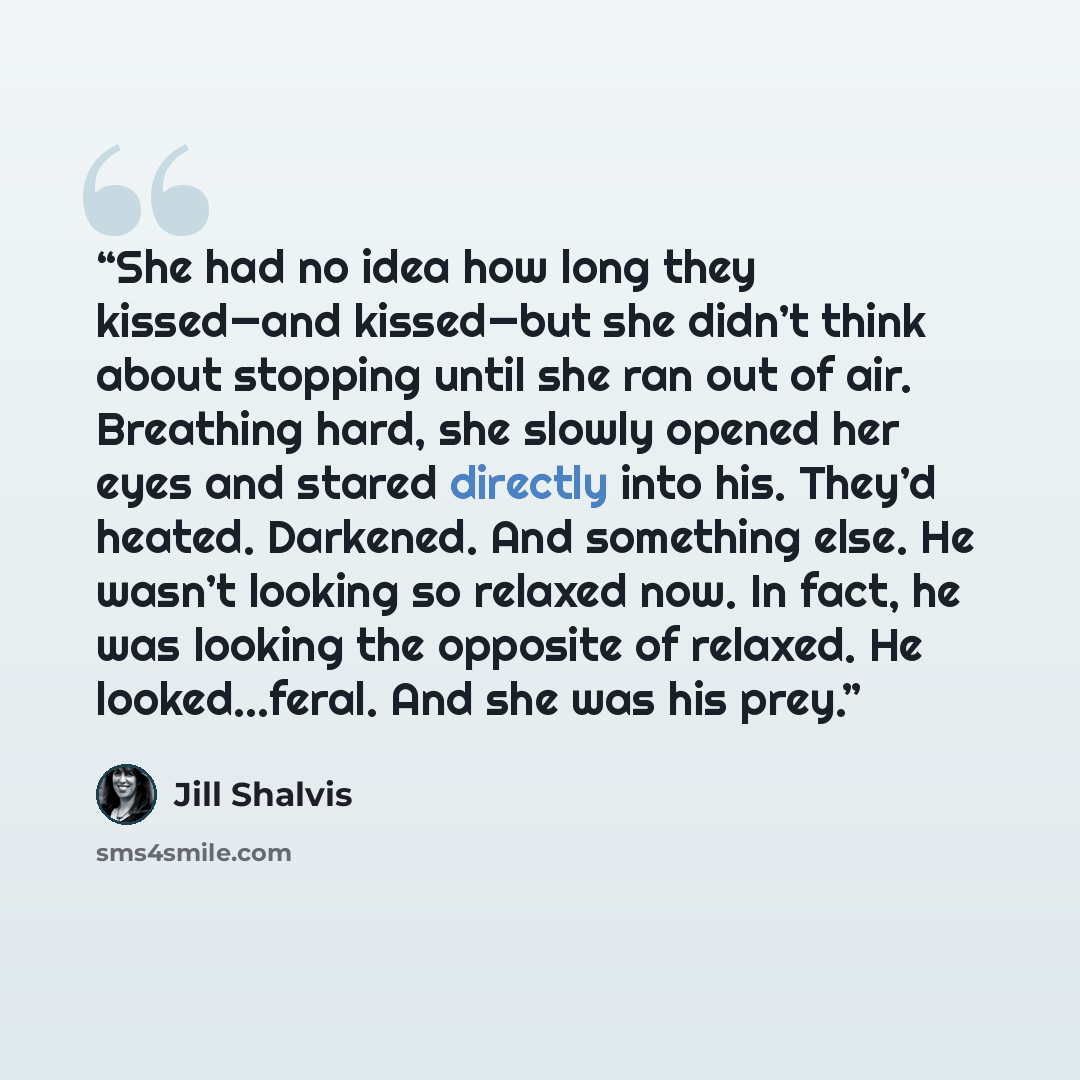 “She had no idea how long they kissed—and kissed—but she didn’t think about stopping until she ran out of air. Breathing hard, she slowly opened her eyes and stared directly into his. They’d heated. Darkened. And something else. He wasn’t looking so relaxed now. In fact, he was looking the opposite…” quote by Jill Shalvis