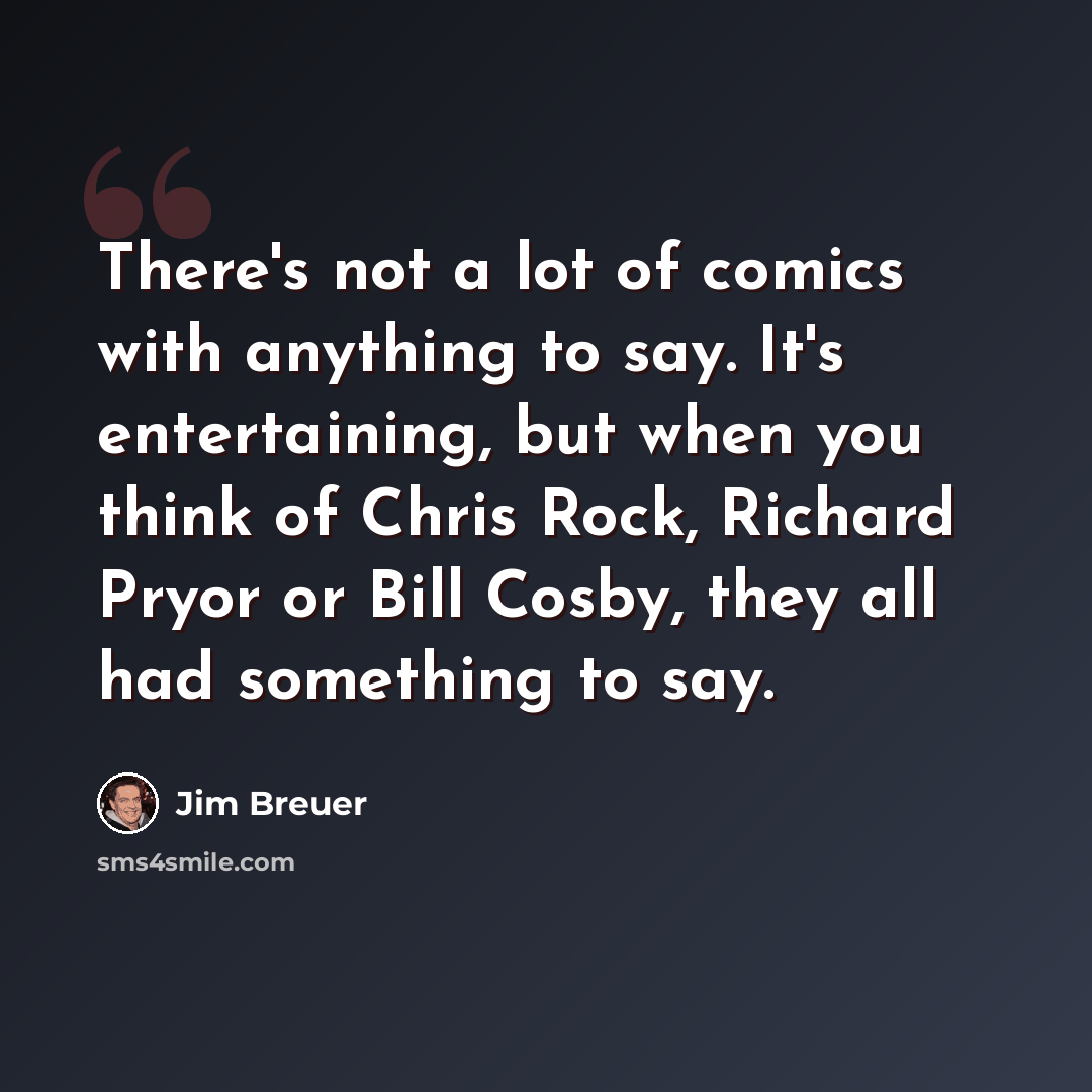 “There's not a lot of comics with anything to say. It's entertaining, but when you think of Chris Rock, Richard Pryor or Bill Cosby, they all had something to say.” quote by Jim Breuer