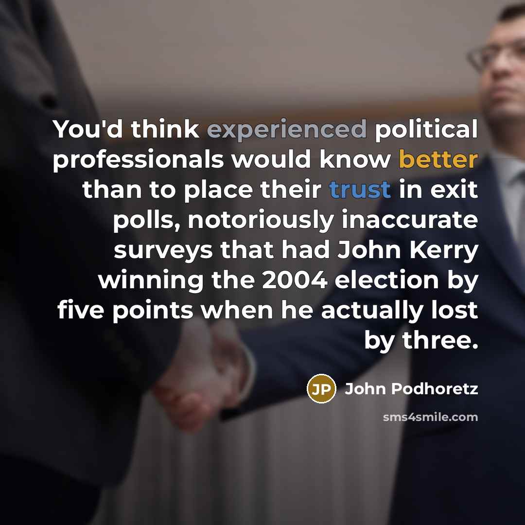 “You'd think experienced political professionals would know better than to place their trust in exit polls, notoriously inaccurate surveys that had John Kerry winning the 2004 election by five points when he actually lost by three.” quote by John Podhoretz