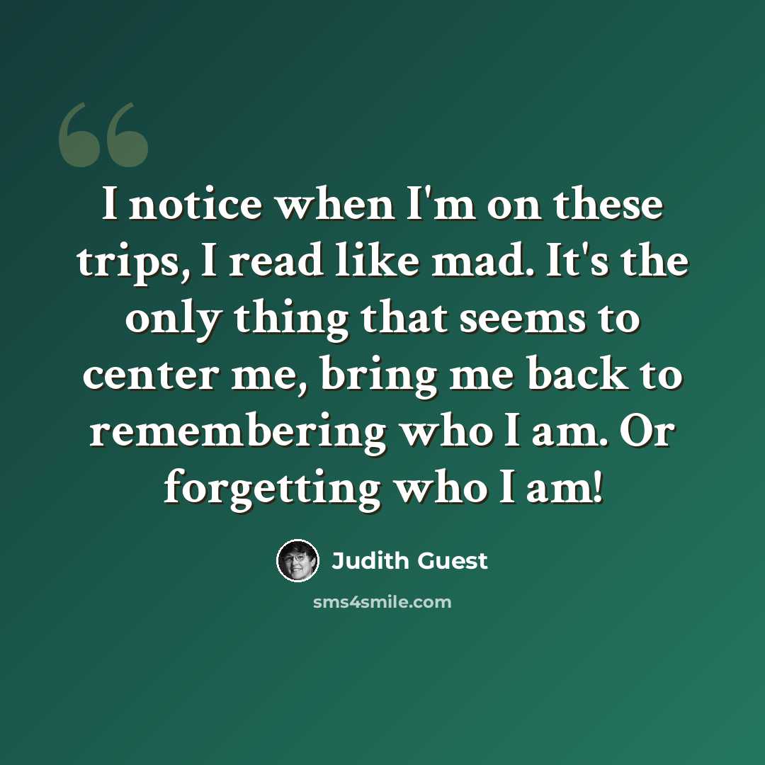 “I notice when I'm on these trips, I read like mad. It's the only thing that seems to center me, bring me back to remembering who I am. Or forgetting who I am!” quote by Judith Guest