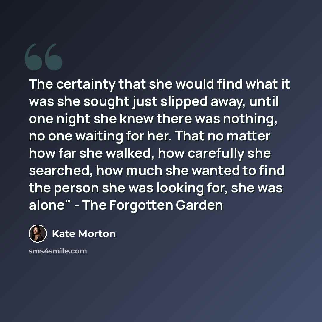 “The certainty that she would find what it was she sought just slipped away, until one night she knew there was nothing, no one waiting for her. That no matter how far she walked, how carefully she searched, how much she wanted to find the person she was looking for, she was alone" - The Forgotten…” quote by Kate Morton