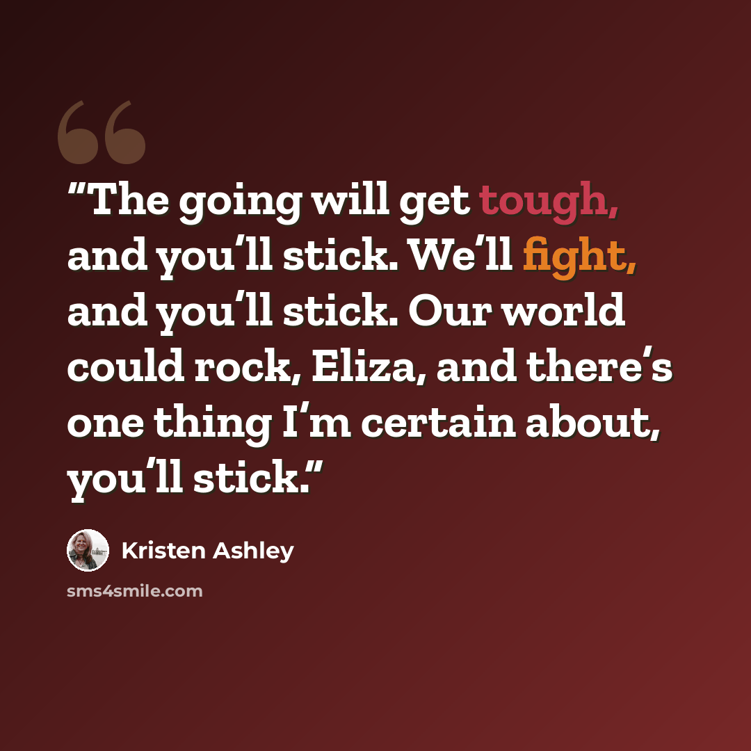 “The going will get tough, and you’ll stick. We’ll fight, and you’ll stick. Our world could rock, Eliza, and there’s one thing I’m certain about, you’ll stick.” quote by Kristen Ashley