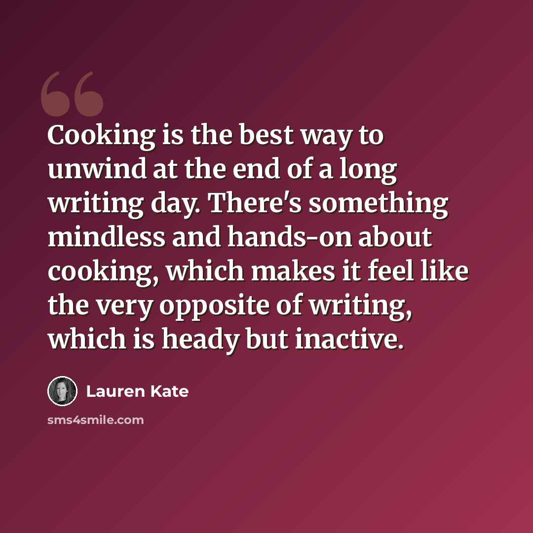 “Cooking is the best way to unwind at the end of a long writing day. There's something mindless and hands-on about cooking, which makes it feel like the very opposite of writing, which is heady but inactive.” quote by Lauren Kate
