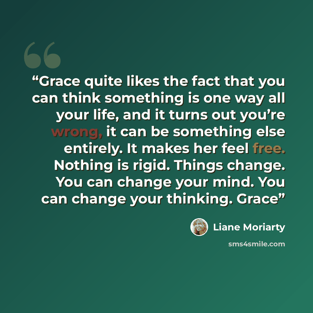 “Grace quite likes the fact that you can think something is one way all your life, and it turns out you’re wrong, it can be something else entirely. It makes her feel free. Nothing is rigid. Things change. You can change your mind. You can change your thinking. Grace” quote by Liane Moriarty