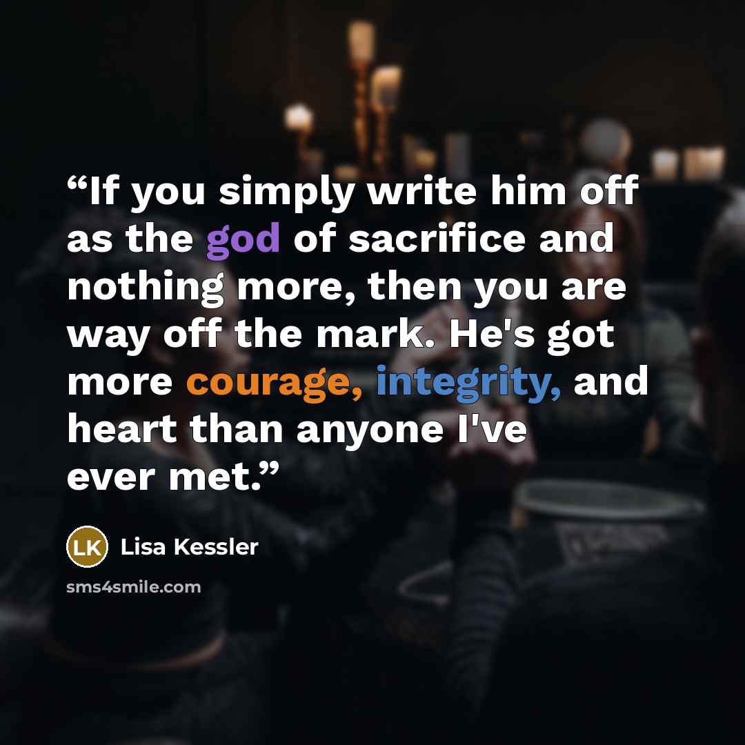 “If you simply write him off as the god of sacrifice and nothing more, then you are way off the mark. He's got more courage, integrity, and heart than anyone I've ever met.” quote by Lisa Kessler