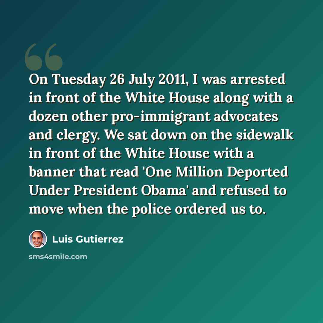 “On Tuesday 26 July 2011, I was arrested in front of the White House along with a dozen other pro-immigrant advocates and clergy. We sat down on the sidewalk in front of the White House with a banner that read 'One Million Deported Under President Obama' and refused to move when the police ordered…” quote by Luis Gutierrez
