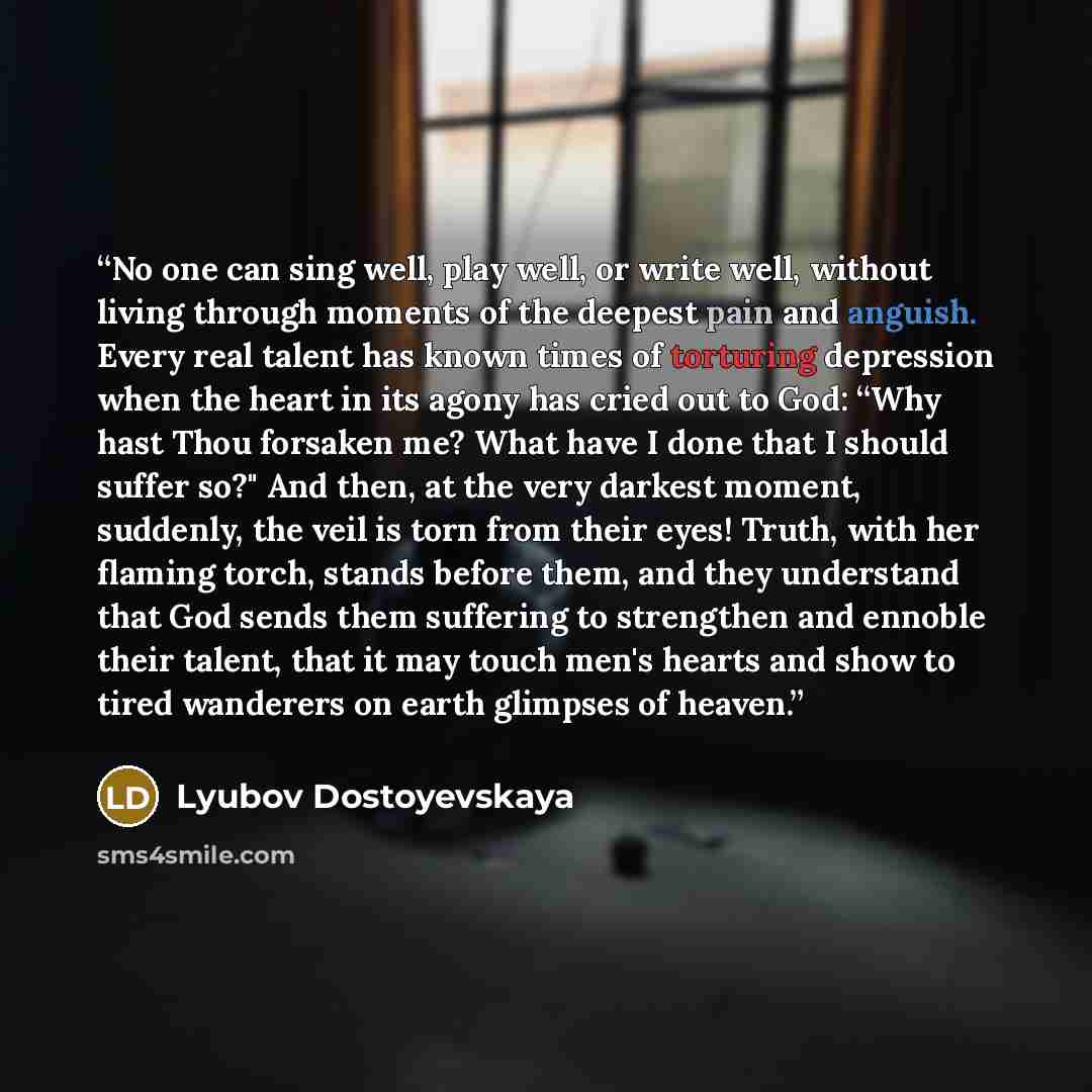 “No one can sing well, play well, or write well, without living through moments of the deepest pain and anguish. Every real talent has known times of torturing depression when the heart in its agony has cried out to God: “Why hast Thou forsaken me? What have I done that I should suffer so?" And…” quote by Lyubov Dostoyevskaya