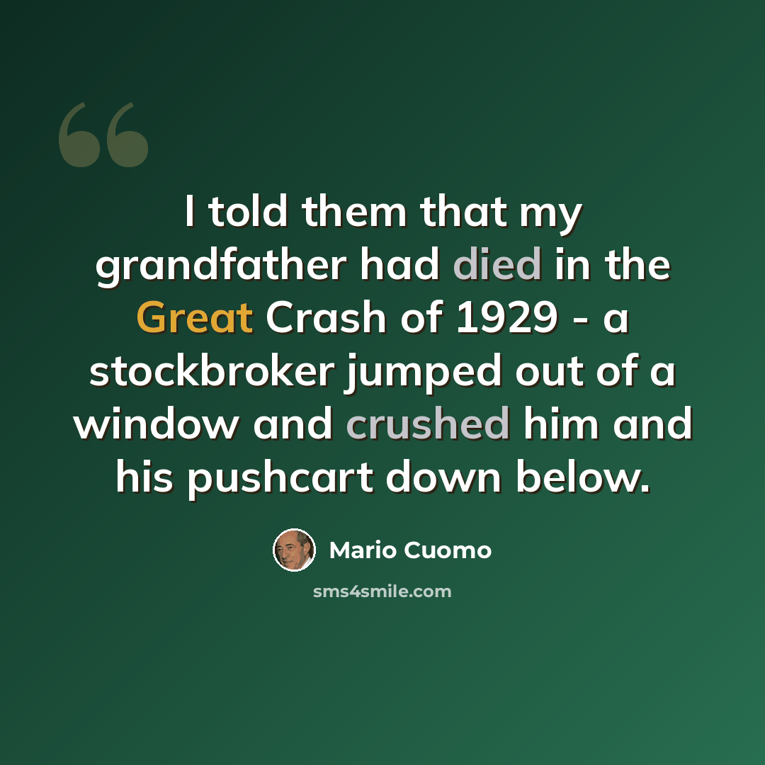 “I told them that my grandfather had died in the Great Crash of 1929 - a stockbroker jumped out of a window and crushed him and his pushcart down below.” quote by Mario Cuomo