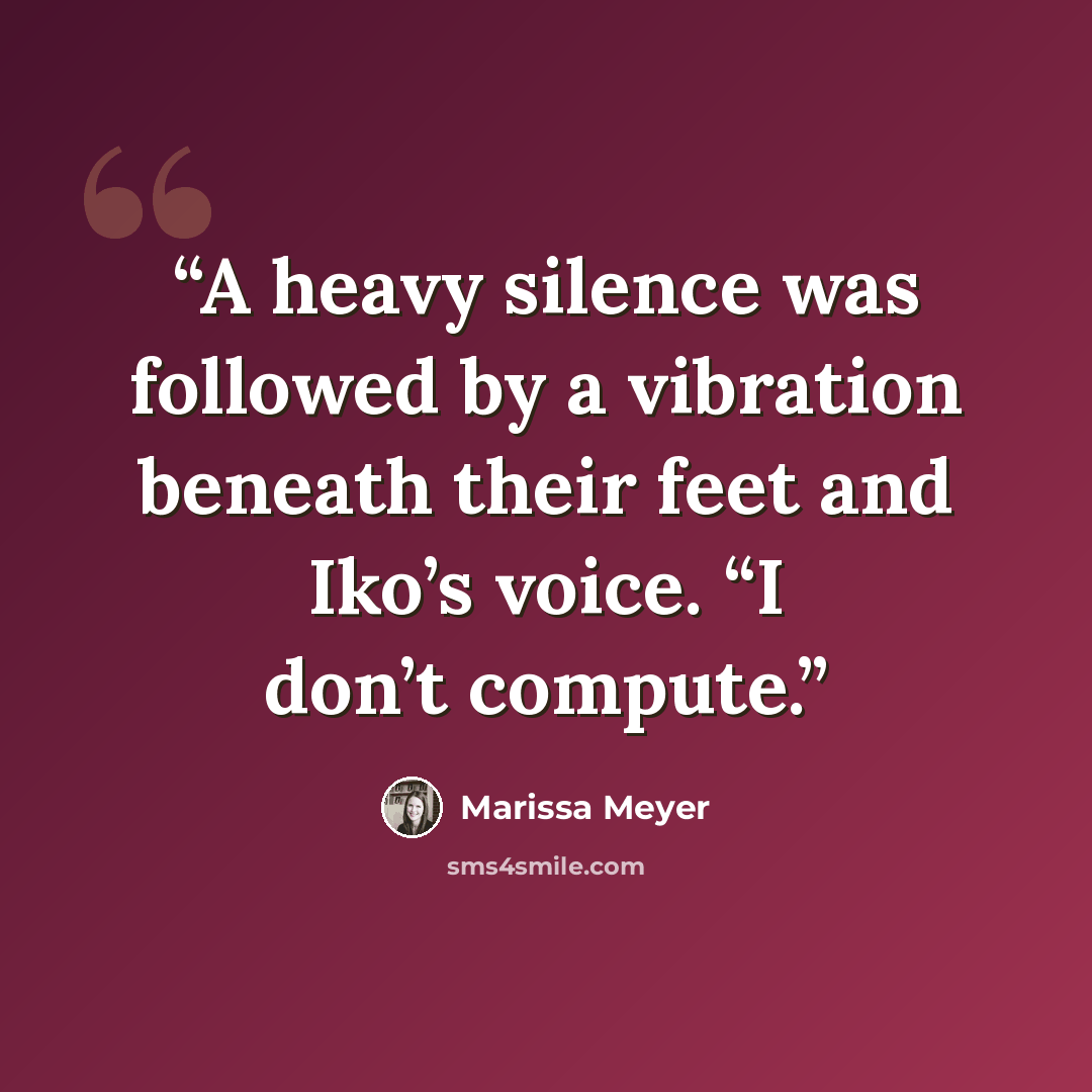“A heavy silence was followed by a vibration beneath their feet and Iko’s voice. “I don’t compute.” quote by Marissa Meyer