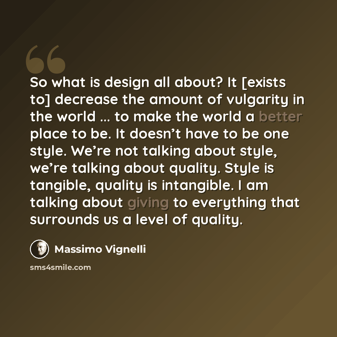 “So what is design all about? It [exists to] decrease the amount of vulgarity in the world ... to make the world a better place to be. It doesn’t have to be one style. We’re not talking about style, we’re talking about quality. Style is tangible, quality is intangible. I am talking about giving to…” quote by Massimo Vignelli