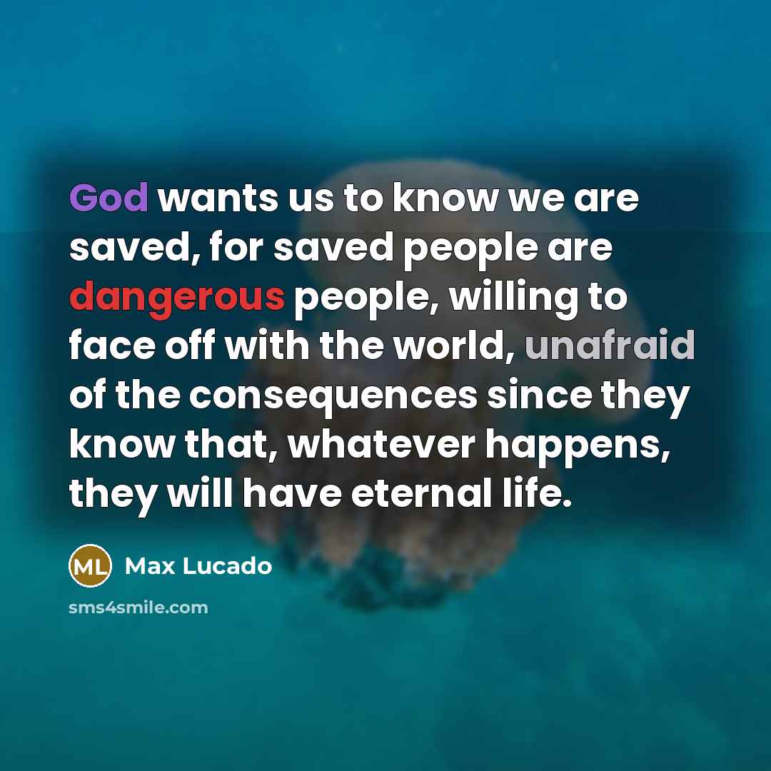 “God wants us to know we are saved, for saved people are dangerous people, willing to face off with the world, unafraid of the consequences since they know that, whatever happens, they will have eternal life.” quote by Max Lucado