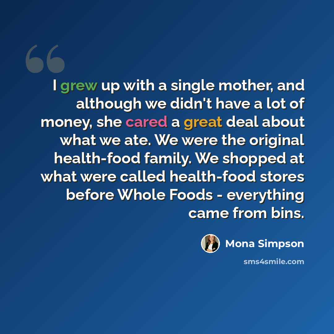 “I grew up with a single mother, and although we didn't have a lot of money, she cared a great deal about what we ate. We were the original health-food family. We shopped at what were called health-food stores before Whole Foods - everything came from bins.” quote by Mona Simpson