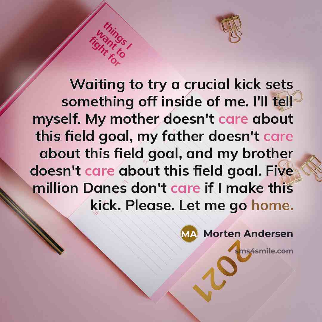 “Waiting to try a crucial kick sets something off inside of me. I'll tell myself. My mother doesn't care about this field goal, my father doesn't care about this field goal, and my brother doesn't care about this field goal. Five million Danes don't care if I make this kick. Please. Let me go home.” quote by Morten Andersen