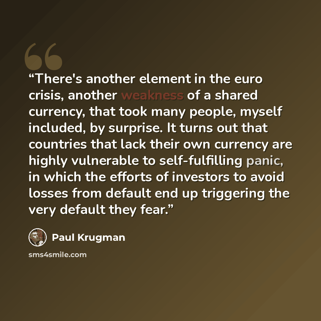 “There's another element in the euro crisis, another weakness of a shared currency, that took many people, myself included, by surprise. It turns out that countries that lack their own currency are highly vulnerable to self-fulfilling panic, in which the efforts of investors to avoid losses from…” quote by Paul Krugman