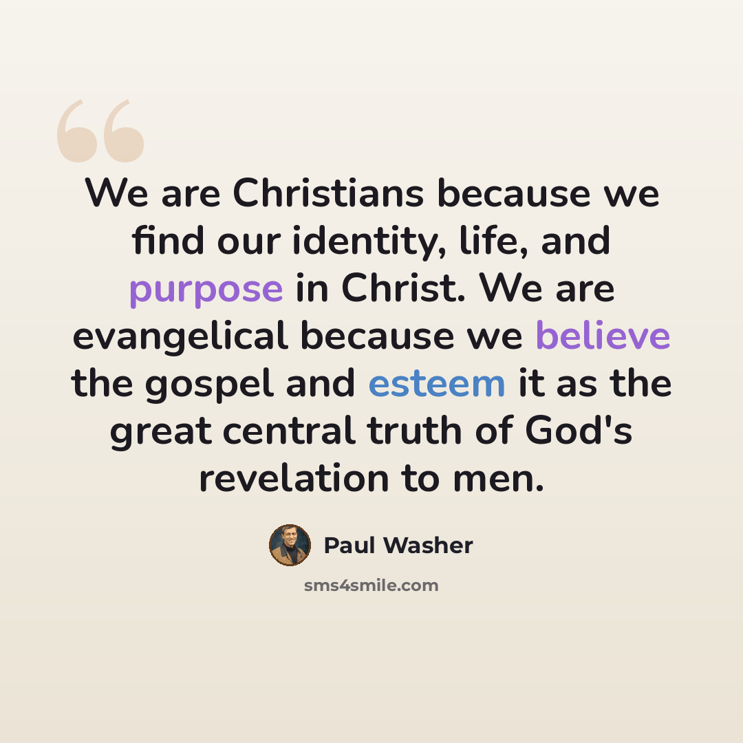 “We are Christians because we find our identity, life, and purpose in Christ. We are evangelical because we believe the gospel and esteem it as the great central truth of God's revelation to men.” quote by Paul Washer