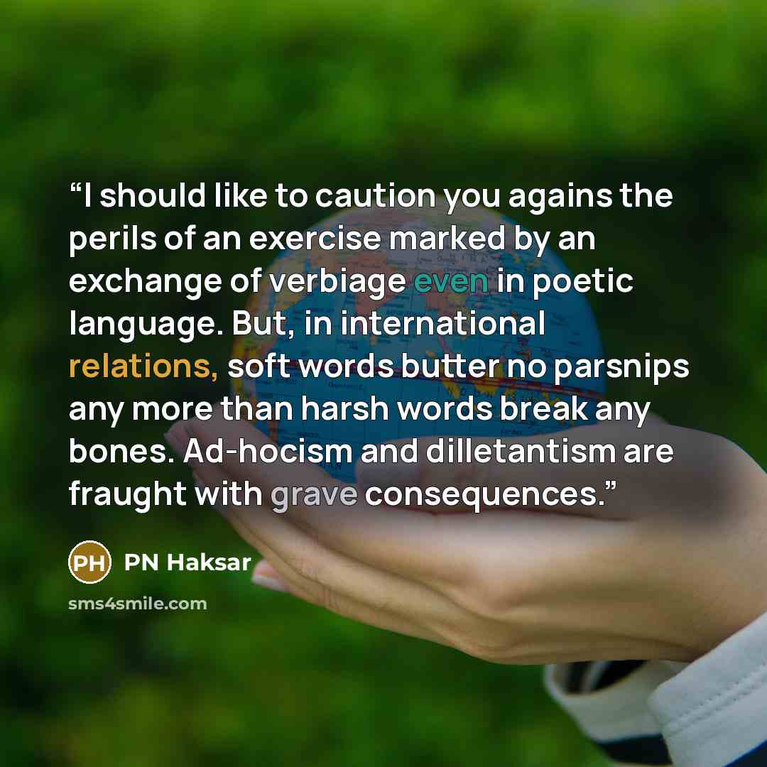 “I should like to caution you agains the perils of an exercise marked by an exchange of verbiage even in poetic language. But, in international relations, soft words butter no parsnips any more than harsh words break any bones. Ad-hocism and dilletantism are fraught with grave consequences.” quote by PN Haksar