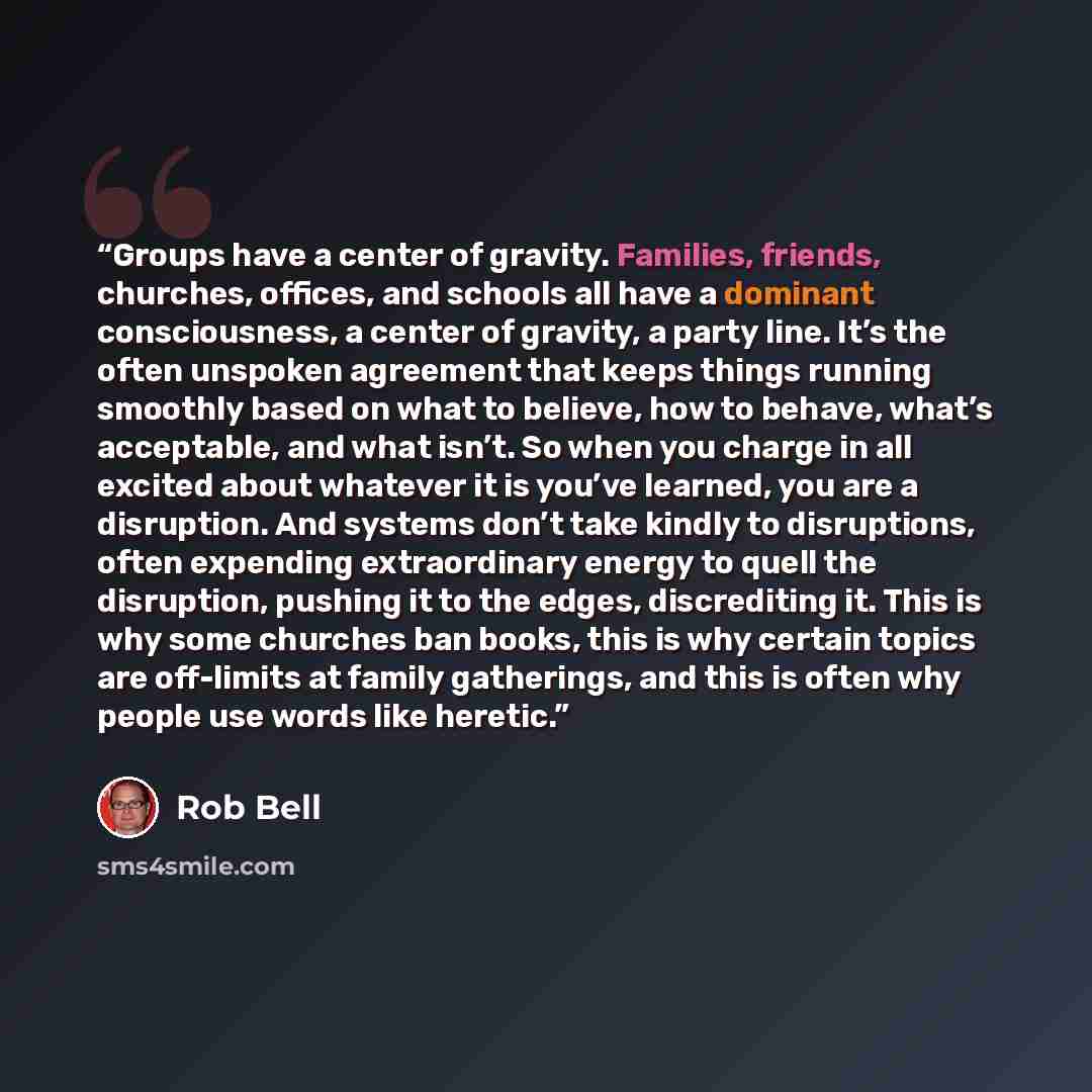 “Groups have a center of gravity. Families, friends, churches, offices, and schools all have a dominant consciousness, a center of gravity, a party line. It’s the often unspoken agreement that keeps things running smoothly based on what to believe, how to behave, what’s acceptable, and what isn’t…” quote by Rob Bell
